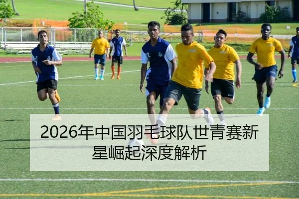 2026年中国羽毛球队世青赛新星崛起深度解析